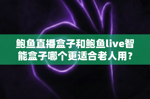 鲍鱼直播盒子和鲍鱼live智能盒子哪个更适合老人用？老人电视盒子选购全攻略与深度对比指南