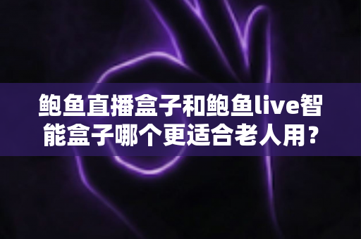 鲍鱼直播盒子和鲍鱼live智能盒子哪个更适合老人用？老人电视盒子选购全攻略与深度对比指南