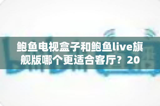 鲍鱼电视盒子和鲍鱼live旗舰版哪个更适合客厅？2025年最全选购对比指南帮你一次看懂