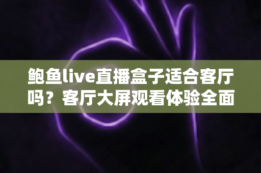 鲍鱼live直播盒子适合客厅吗？客厅大屏观看体验全面解析与实用选购指南