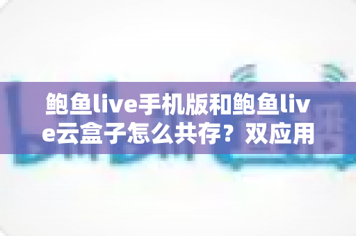鲍鱼live手机版和鲍鱼live云盒子怎么共存?双应用安装与使用完整攻略 鲍鱼live手机版和鲍鱼live云盒子怎么共存?双应用安装与使用完整攻略