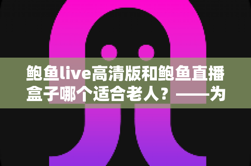 鲍鱼live高清版和鲍鱼直播盒子哪个适合老人?——为家中长辈挑选观看设备的完整指南 鲍鱼live高清版和鲍鱼直播盒子哪个适合老人?——为家中长辈挑选观看设备的完整指南