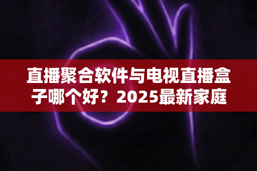 直播聚合软件与电视直播盒子哪个好？2025最新家庭大屏观影方案深度对比与选购指南