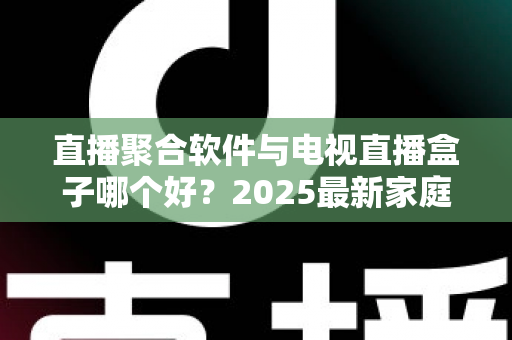 直播聚合软件与电视直播盒子哪个好？2025最新家庭大屏观影方案深度对比与选购指南