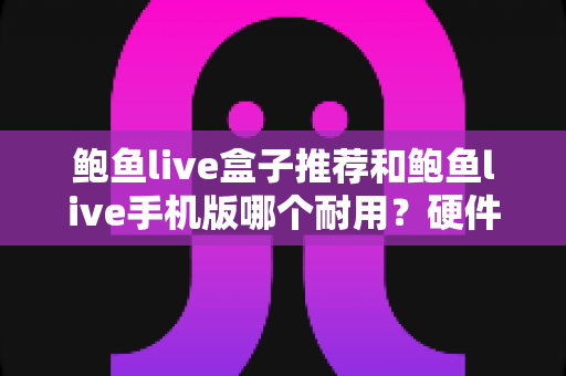 鲍鱼live盒子推荐和鲍鱼live手机版哪个耐用?硬件寿命与软件稳定性深度对比全指南 鲍鱼live盒子推荐和鲍鱼live手机版哪个耐用?硬件寿命与软件稳定性深度对比全指南
