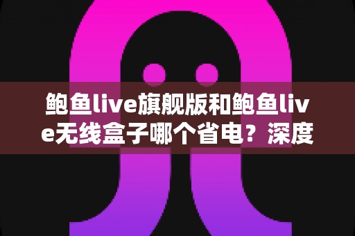 鲍鱼live旗舰版和鲍鱼live无线盒子哪个省电？深度功耗对比与选购全指南