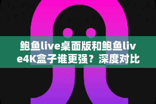 鲍鱼live桌面版和鲍鱼live4K盒子谁更强？深度对比评测帮你找到最适合的选择