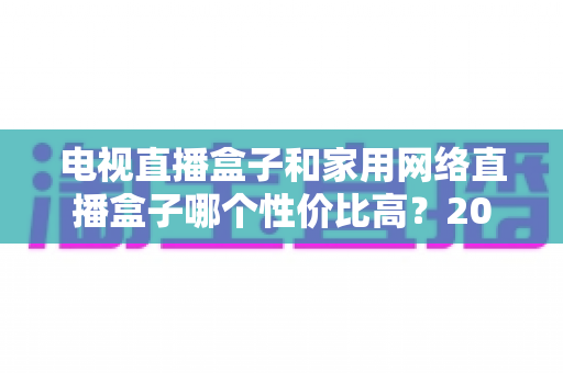电视直播盒子和家用网络直播盒子哪个性价比高?2025年最新选购指南与深度对比解析 电视直播盒子和家用网络直播盒子哪个性价比高?2025年最新选购指南与深度对比解析