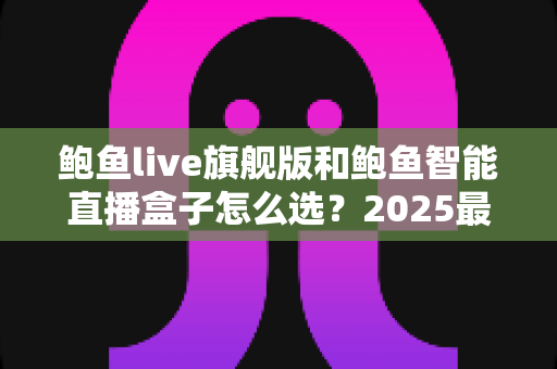 鲍鱼live旗舰版和鲍鱼智能直播盒子怎么选？2025最新选购指南与深度对比分析，帮你找到最适合的直播神器