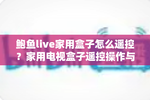 鲍鱼live家用盒子怎么遥控？家用电视盒子遥控操作与故障排查全攻略