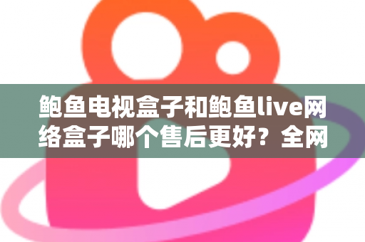 鲍鱼电视盒子和鲍鱼live网络盒子哪个售后更好？全网最全售后对比与选购避坑指南