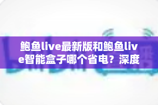 鲍鱼live最新版和鲍鱼live智能盒子哪个省电?深度功耗对比与省电实用指南 鲍鱼live最新版和鲍鱼live智能盒子哪个省电?深度功耗对比与省电实用指南