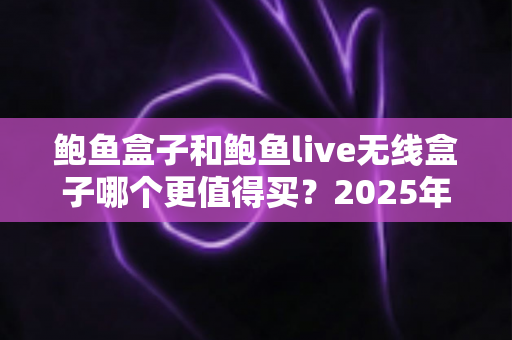 鲍鱼盒子和鲍鱼live无线盒子哪个更值得买？2025年最全选购对比指南，看完不再纠结！