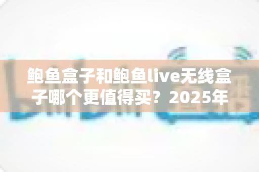 鲍鱼盒子和鲍鱼live无线盒子哪个更值得买？2025年最全选购对比指南，看完不再纠结！