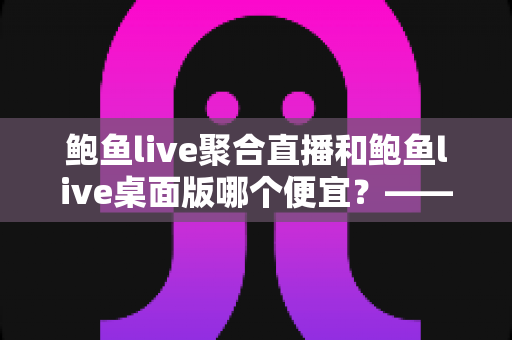 鲍鱼live聚合直播和鲍鱼live桌面版哪个便宜？—— 双版本价格对比与省钱选购全指南