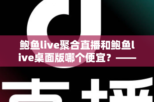 鲍鱼live聚合直播和鲍鱼live桌面版哪个便宜？—— 双版本价格对比与省钱选购全指南
