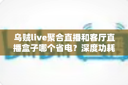 乌贼live聚合直播和客厅直播盒子哪个省电?深度功耗对比与节能选购指南 乌贼live聚合直播和客厅直播盒子哪个省电?深度功耗对比与节能选购指南