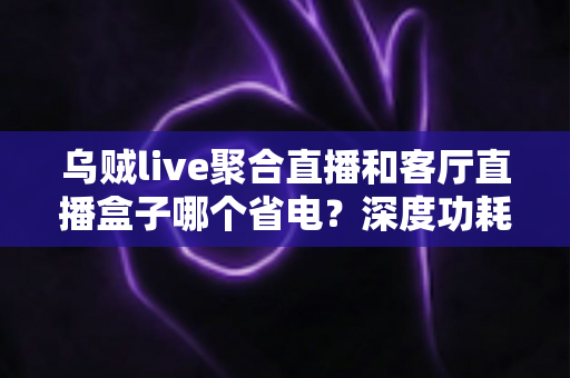 乌贼live聚合直播和客厅直播盒子哪个省电?深度功耗对比与节能选购指南 乌贼live聚合直播和客厅直播盒子哪个省电?深度功耗对比与节能选购指南