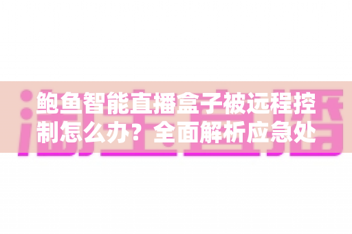 鲍鱼智能直播盒子被远程控制怎么办?全面解析应急处理步骤与长效安全防护指南 鲍鱼智能直播盒子被远程控制怎么办?全面解析应急处理步骤与长效安全防护指南