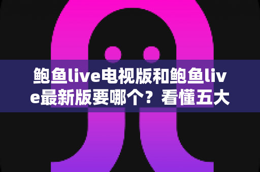 鲍鱼live电视版和鲍鱼live最新版要哪个？看懂五大区别，选对版本不踩坑