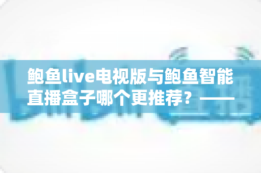 鲍鱼live电视版与鲍鱼智能直播盒子哪个更推荐？——大屏直播方案深度对比与选购避坑指南