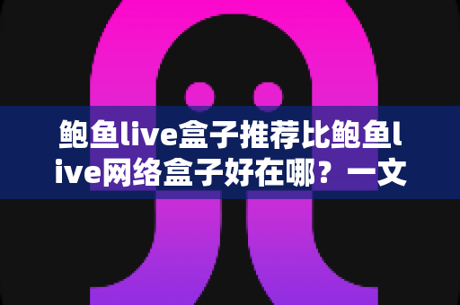 鲍鱼live盒子推荐比鲍鱼live网络盒子好在哪？一文读懂核心差异与选购逻辑