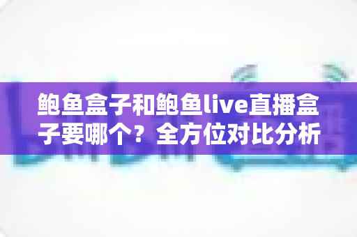 鲍鱼盒子和鲍鱼live直播盒子要哪个？全方位对比分析助你轻松选购