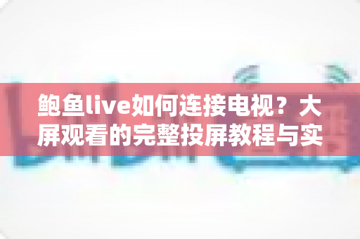 鲍鱼live如何连接电视？大屏观看的完整投屏教程与实用指南