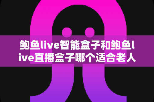 鲍鱼live智能盒子和鲍鱼live直播盒子哪个适合老人？子女必看的电视盒子选购指南