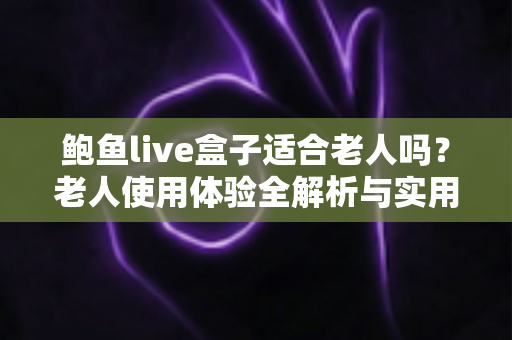 鲍鱼live盒子适合老人吗？老人使用体验全解析与实用建议