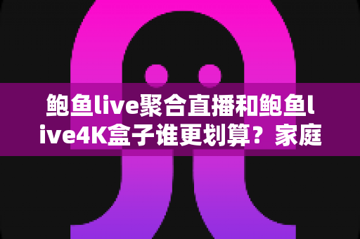 鲍鱼live聚合直播和鲍鱼live4K盒子谁更划算？家庭高清观影省钱方案全面解析