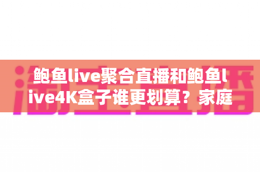 鲍鱼live聚合直播和鲍鱼live4K盒子谁更划算？家庭高清观影省钱方案全面解析