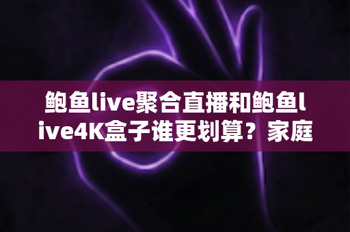 鲍鱼live聚合直播和鲍鱼live4K盒子谁更划算？家庭高清观影省钱方案全面解析