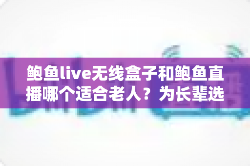 鲍鱼live无线盒子和鲍鱼直播哪个适合老人？为长辈选对影音方式的完整指南