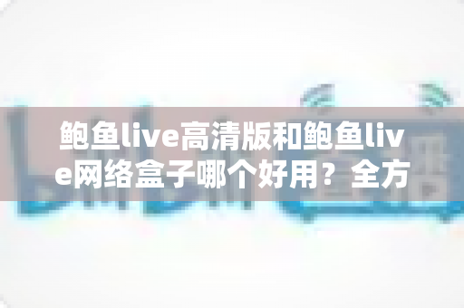 鲍鱼live高清版和鲍鱼live网络盒子哪个好用?全方位深度对比评测与实用选购指南 鲍鱼live高清版和鲍鱼live网络盒子哪个好用?全方位深度对比评测与实用选购指南