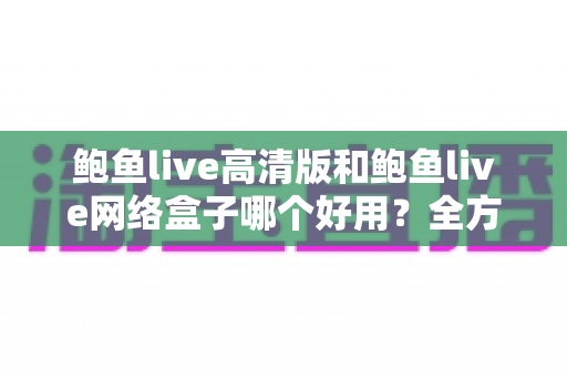 鲍鱼live高清版和鲍鱼live网络盒子哪个好用?全方位深度对比评测与实用选购指南 鲍鱼live高清版和鲍鱼live网络盒子哪个好用?全方位深度对比评测与实用选购指南