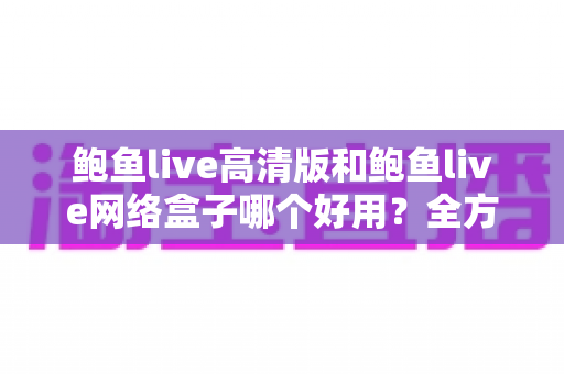 鲍鱼live高清版和鲍鱼live网络盒子哪个好用？全方位深度对比评测与实用选购指南