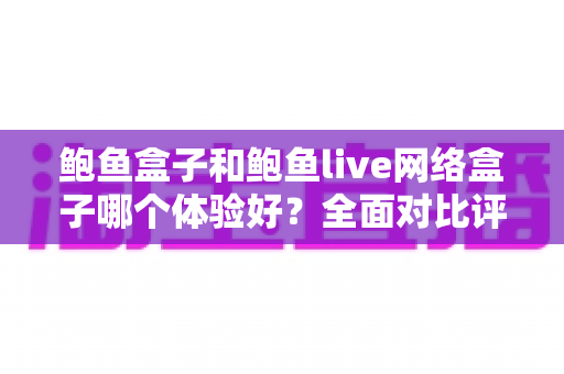 鲍鱼盒子和鲍鱼live网络盒子哪个体验好？全面对比评测帮你做出明智选择