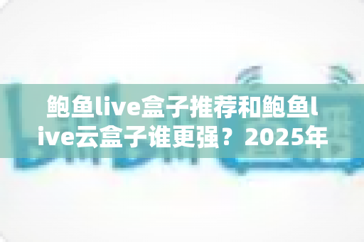 鲍鱼live盒子推荐和鲍鱼live云盒子谁更强？2025年最全对比选购指南