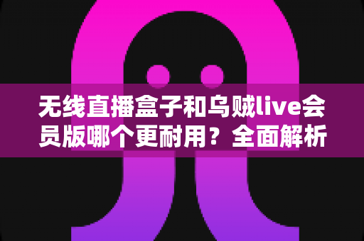 无线直播盒子和乌贼live会员版哪个更耐用？全面解析两大直播方案的真实使用寿命