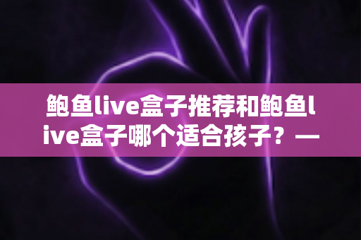 鲍鱼live盒子推荐和鲍鱼live盒子哪个适合孩子?——家长必读的选购与使用全指南 鲍鱼live盒子推荐和鲍鱼live盒子哪个适合孩子?——家长必读的选购与使用全指南