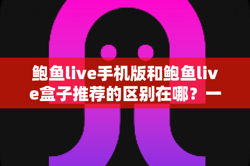 鲍鱼live手机版和鲍鱼live盒子推荐的区别在哪？一文读懂两大版本的核心差异与选择思路