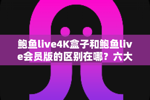 鲍鱼live4K盒子和鲍鱼live会员版的区别在哪？六大核心差异深度对比与选购避坑指南
