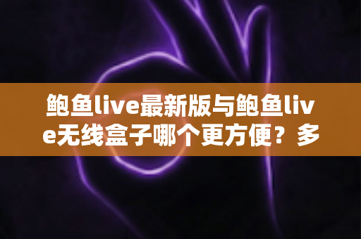 鲍鱼live最新版与鲍鱼live无线盒子哪个更方便？多维度对比评测助你轻松选对观看方式