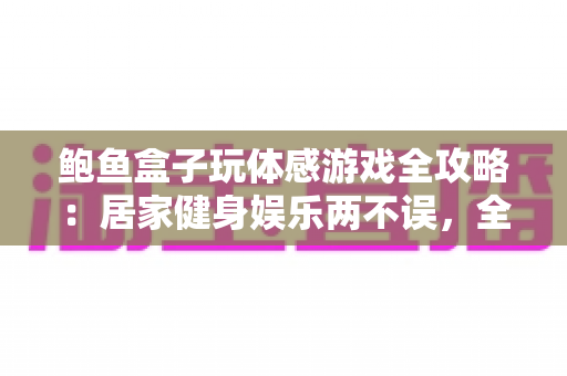 鲍鱼盒子玩体感游戏全攻略:居家健身娱乐两不误,全家欢乐动起来的互动体验指南 鲍鱼盒子玩体感游戏全攻略:居家健身娱乐两不误,全家欢乐动起来的互动体验指南