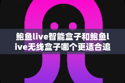 鲍鱼live智能盒子和鲍鱼live无线盒子哪个更适合追剧？深度对比评测帮你找到追剧神器