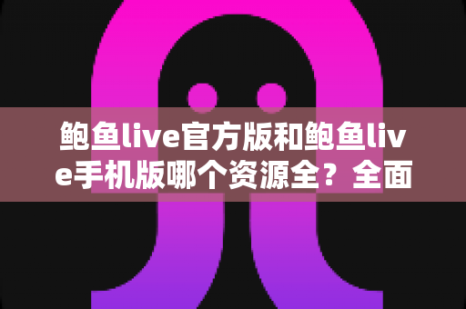 鲍鱼live官方版和鲍鱼live手机版哪个资源全？全面解析两大版本差异，帮你选出资源更全、体验更佳的那一个