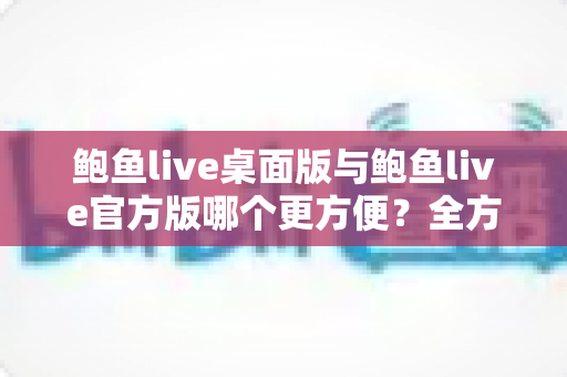 鲍鱼live桌面版与鲍鱼live官方版哪个更方便?全方位深度对比帮你找到最适合的版本 鲍鱼live桌面版与鲍鱼live官方版哪个更方便?全方位深度对比帮你找到最适合的版本