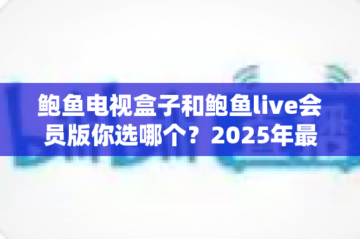 鲍鱼电视盒子和鲍鱼live会员版你选哪个?2025年最全选购对比指南帮你一次看懂 鲍鱼电视盒子和鲍鱼live会员版你选哪个?2025年最全选购对比指南帮你一次看懂