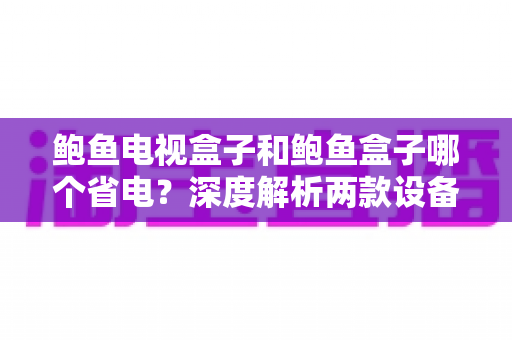 鲍鱼电视盒子和鲍鱼盒子哪个省电？深度解析两款设备功耗差异与实用省电指南